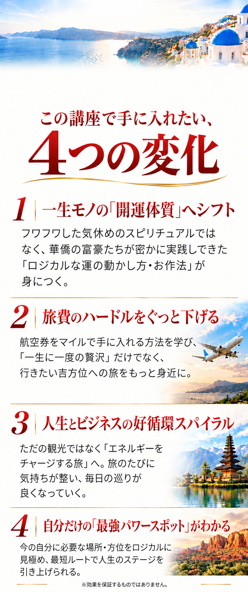 この講座で手に入れたい、4つの変化
一生モノの「開運体質」へシフト
フワフワした気休めのスピリチュアルではなく、華僑の富豪たちが密かに実践してきた「ロジカルな運の動かし方・お作法」が身につく。

旅費のハードルをぐっと下げる
航空券をマイルで手に入れる方法を学び、「一生に一度の贅沢」だけでなく、行きたい吉方位への旅をもっと身近に。

人生とビジネスの好循環スパイラル
ただの観光ではなく「エネルギーをチャージする旅」へ。旅のたびに気持ちが整い、毎日の巡りが良くなっていく。

自分だけの「最強パワースポット」がわかる
今の自分に必要な場所・方位をロジカルに見極め、最短ルートで人生のステージを引き上げられる。
※効果を保証するものではありません。