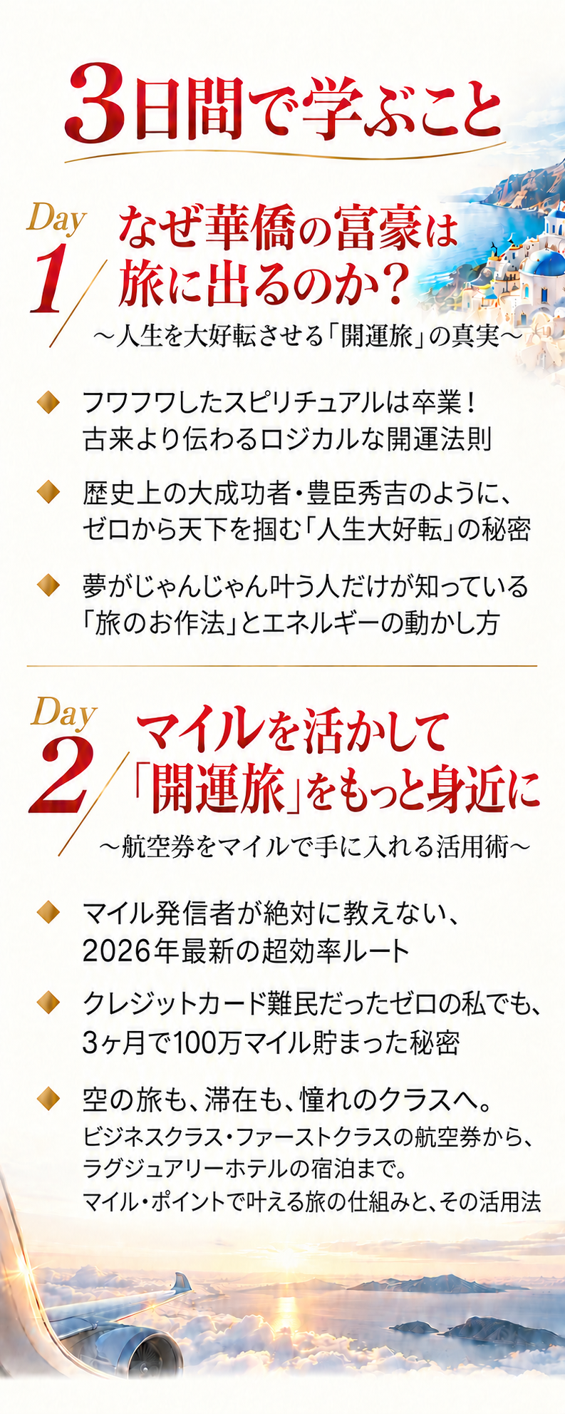3日間で学ぶこと
Day 1
なぜ華僑の富豪は旅に出るのか？
〜人生を大好転させる「開運旅」の真実〜
・フワフワしたスピリチュアルは卒業！古来より伝わるロジカルな開運法則
・歴史上の大成功者・豊臣秀吉のように、ゼロから天下を掴む「人生大好転」の秘密
・夢がじゃんじゃん叶う人だけが知っている「旅のお作法」とエネルギーの動かし方

Day 2
マイルを活かして「開運旅」をもっと身近に
〜航空券をマイルで手に入れる活用術〜
・マイル発信者が絶対に教えない、2026年最新の超効率ルート
・クレジットカード難民だったゼロの私でも、3ヶ月で100万マイル貯まった秘密
・空の旅も、滞在も、憧れのクラスへ。
ビジネスクラス・ファーストクラスの航空券から、ラグジュアリーホテルの宿泊まで。マイル・ポイントで叶える旅の仕組みと、その活用法