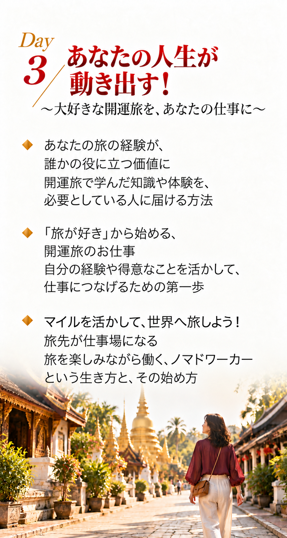 3日間で学ぶこと｜Day 3
Day 3
あなたの人生が動き出す！
〜大好きな開運旅を、あなたの仕事に〜

あなたの旅の経験が、誰かの役に立つ価値に
開運旅で学んだ知識や体験を、必要としている人に届ける方法

「旅が好き」から始める、開運旅のお仕事
自分の経験や得意なことを活かして、仕事につなげるための第一歩

マイルを活かして、世界へ旅しよう！
旅先が仕事場になる
旅を楽しみながら働く、ノマドワーカーという生き方と、その始め方