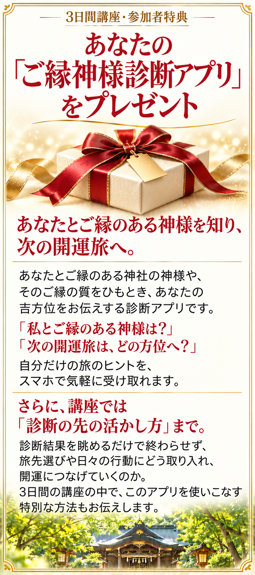 3日間講座・参加者特典
あなたの「ご縁神様診断アプリ」をプレゼント
あなたとご縁のある神様を知り、次の開運旅へ。

あなたとご縁のある神社の神様や、そのご縁の質をひもとき、あなたの吉方位をお伝えする診断アプリです。

「私とご縁のある神様は？」
「次の開運旅は、どの方位へ？」

自分だけの旅のヒントを、スマホで気軽に受け取れます。

さらに、講座では「診断の先の活かし方」まで。

診断結果を眺めるだけで終わらせず、旅先選びや日々の行動にどう取り入れ、開運につなげていくのか。
3日間の講座の中で、このアプリを使いこなす特別な方法もお伝えします。