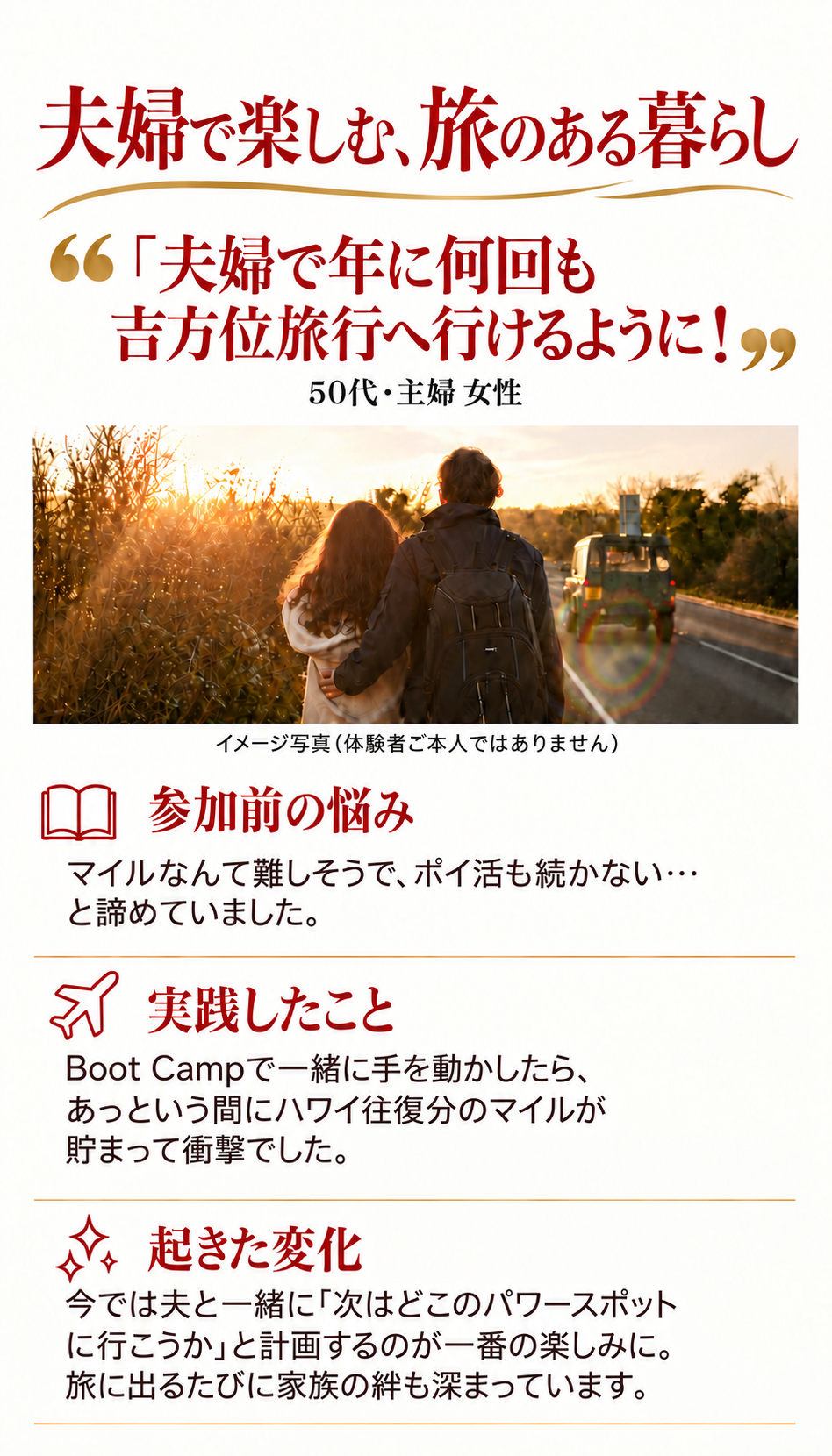 夫婦で楽しむ、旅のある暮らし
「夫婦で年に何回も吉方位旅行へ行けるように！」
50代・主婦 女性

参加前の悩み
マイルなんて難しそうで、ポイ活も続かない…と諦めていました。

実践したこと
Boot Campで一緒に手を動かしたら、あっという間にハワイ往復分のマイルが貯まって衝撃でした。

起きた変化
今では夫と一緒に「次はどこのパワースポットに行こうか」と計画するのが一番の楽しみに。旅に出るたびに家族の絆も深まっています。