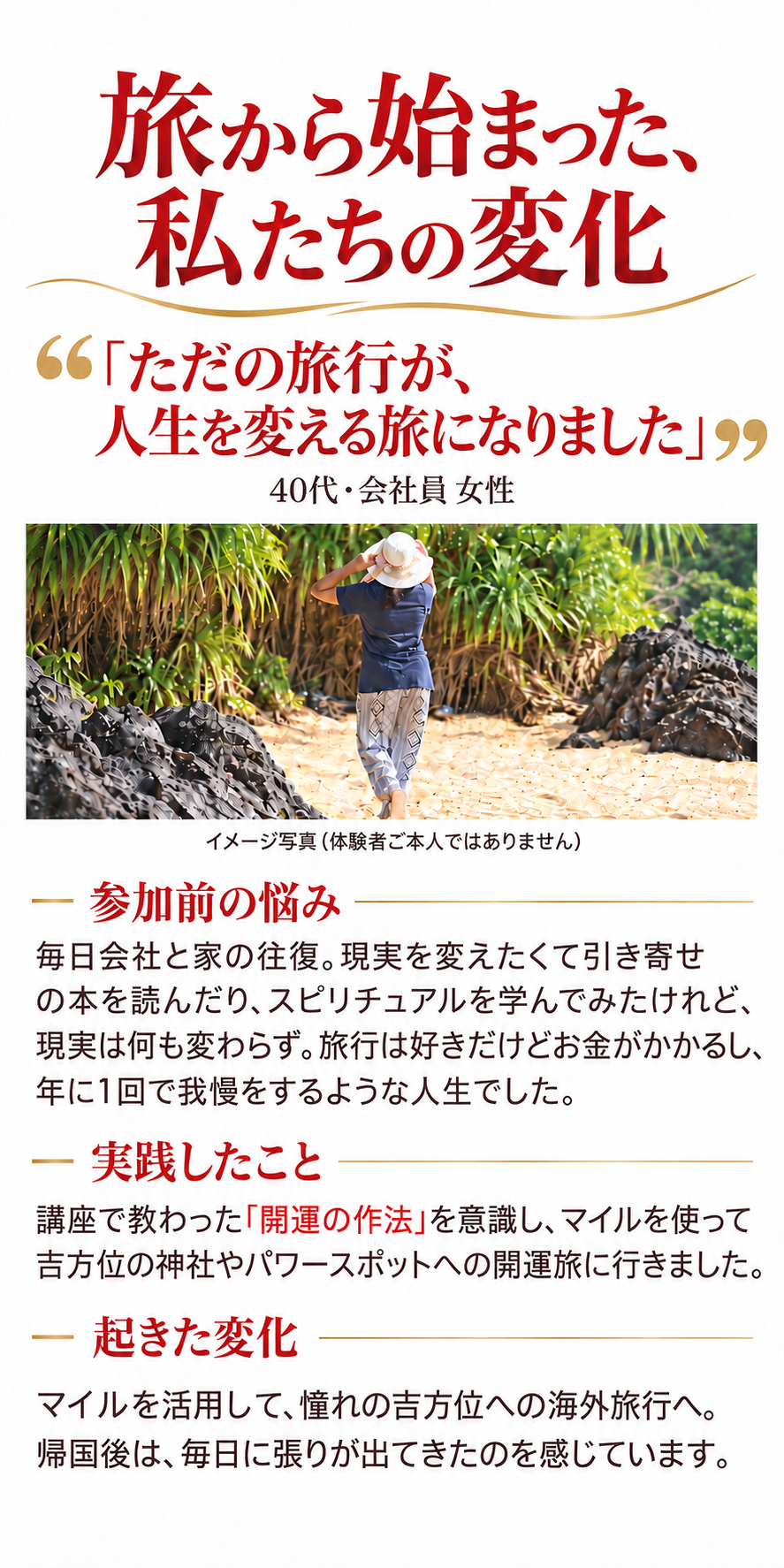 旅から始まった、私たちの変化
「ただの旅行が、人生を変える旅になりました」
40代・会社員 女性

参加前の悩み
毎日会社と家の往復。現実を変えたくて引き寄せの本を読んだり、スピリチュアルを学んでみたけれど、現実は何も変わらず。旅行は好きだけどお金がかかるし、年に1回で我慢をするような人生でした。

実践したこと
講座で教わった「開運の作法」を意識し、マイルを使って吉方位の神社やパワースポットへの開運旅に行きました。

起きた変化
マイルを活用して、憧れの吉方位への海外旅行へ。帰国後は、毎日に張りが出てきたのを感じています。