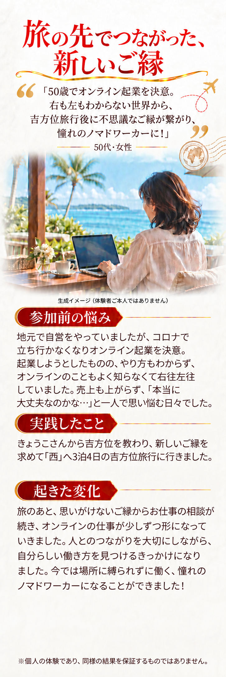 旅の先でつながった、新しいご縁
生成イメージ（体験者ご本人ではありません）

「50歳でオンライン起業を決意。右も左もわからない世界から、吉方位旅行後に不思議なご縁が繋がり、憧れのノマドワーカーに！」
50代・女性

参加前の悩み
地元で自営をやっていましたが、コロナで立ち行かなくなりオンライン起業を決意。起業しようとしたものの、やり方もわからず、オンラインのこともよく知らなくて右往左往していました。売上も上がらず、「本当に大丈夫なのかな…」と一人で思い悩む日々でした。

実践したこと
きょうこさんから吉方位を教わり、新しいご縁を求めて「西」へ3泊4日の吉方位旅行に行きました。

起きた変化
旅のあと、思いがけないご縁からお仕事の相談が続き、オンラインの仕事が少しずつ形になっていきました。人とのつながりを大切にしながら、自分らしい働き方を見つけるきっかけになりました。今では場所に縛られずに働く、憧れのノマドワーカーになることができました！
※個人の体験であり、同様の結果を保証するものではありません。
