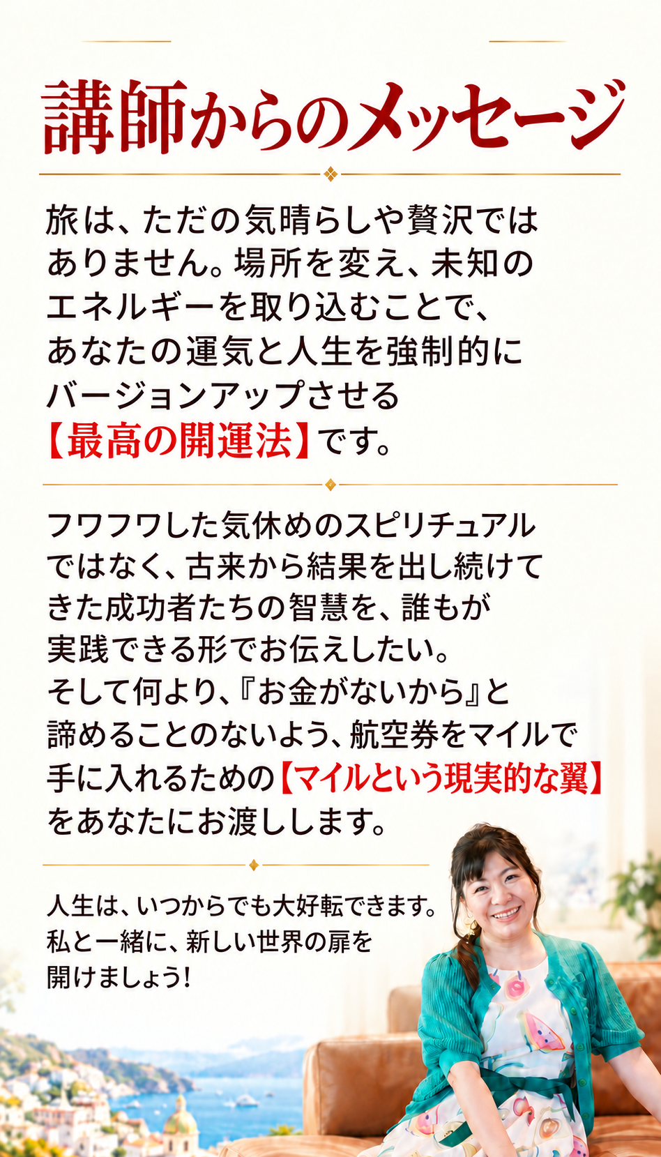 講師からのメッセージ
「旅は、ただの気晴らしや贅沢ではありません。場所を変え、未知のエネルギーを取り込むことで、あなたの運気と人生を強制的にバージョンアップさせる【最高の開運法】です。

フワフワした気休めのスピリチュアルではなく、古来から結果を出し続けてきた成功者たちの智慧を、誰もが実践できる形でお伝えしたい。そして何より、『お金がないから』と諦めることのないよう、航空券をマイルで手に入れるための【マイルという現実的な翼】をあなたにお渡しします。

人生は、いつからでも大好転できます。私と一緒に、新しい世界の扉を開けましょう！」