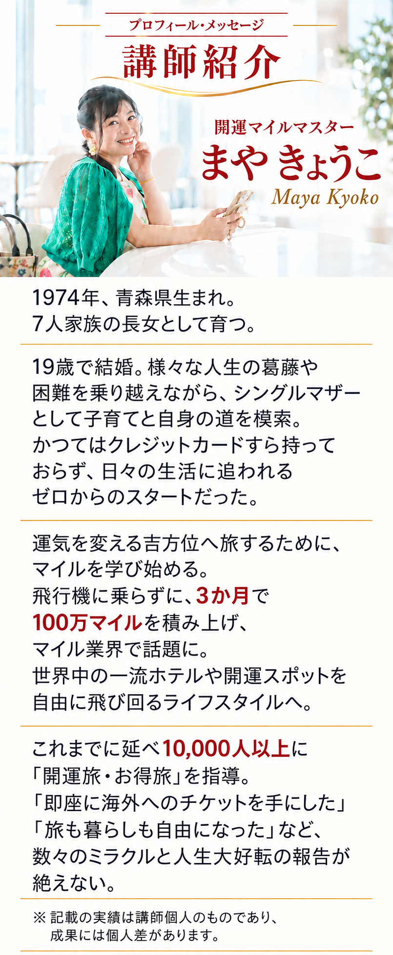 講師紹介
開運マイルマスター
まや きょうこ
Maya Kyoko
1974年、青森県生まれ。7人家族の長女として育つ。

19歳で結婚。様々な人生の葛藤や困難を乗り越えながら、シングルマザーとして子育てと自身の道を模索。かつてはクレジットカードすら持っておらず、日々の生活に追われるゼロからのスタートだった。

運気を変える吉方位へ旅するために、マイルを学び始める。飛行機に乗らずに、3か月で100万マイルを積み上げ、マイル業界で話題に。世界中の一流ホテルや開運スポットを自由に飛び回るライフスタイルへ。

これまでに延べ10,000人以上に「開運旅・お得旅」を指導。「即座に海外へのチケットを手にした」「旅も暮らしも自由になった」など、数々のミラクルと人生大好転の報告が絶えない。

※記載の実績は講師個人のものであり、成果には個人差があります。