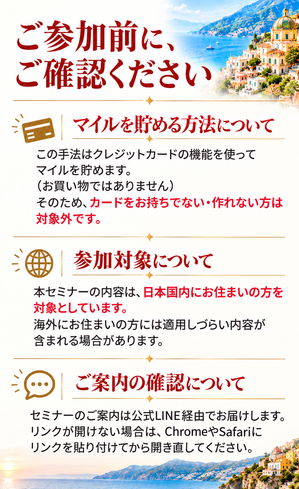 ご参加前に、ご確認ください
マイルを貯める方法について
この手法はクレジットカードの機能を使ってマイルを貯めます。
（お買い物ではありません）
そのため、カードをお持ちでない・作れない方は対象外です。

参加対象について
本セミナーの内容は、日本国内にお住まいの方を対象としています。
海外にお住まいの方には適用しづらい内容が含まれる場合があります。

ご案内の確認について
セミナーのご案内は公式LINE経由でお届けします。
リンクが開けない場合は、ChromeやSafariにリンクを貼り付けてから開き直してください。