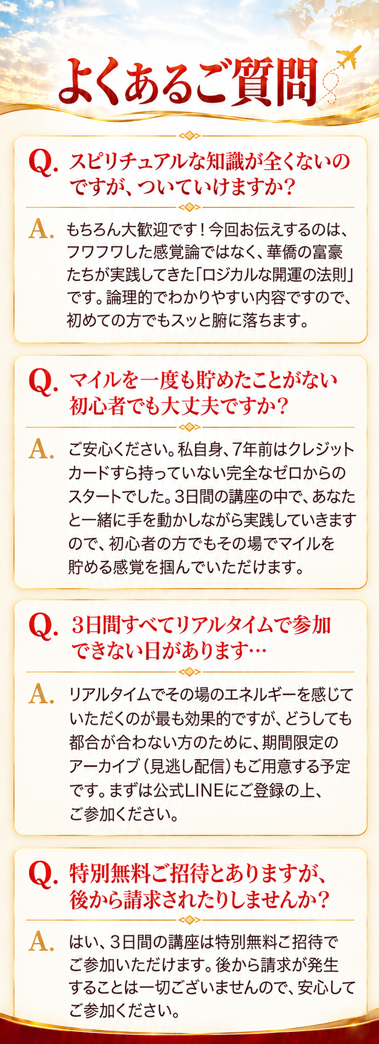 よくあるご質問
Q. スピリチュアルな知識が全くないのですが、ついていけますか？
A. もちろん大歓迎です！今回お伝えするのは、フワフワした感覚論ではなく、華僑の富豪たちが実践してきた「ロジカルな開運の法則」です。論理的でわかりやすい内容ですので、初めての方でもスッと腑に落ちます。

Q. マイルを一度も貯めたことがない初心者でも大丈夫ですか？
A. ご安心ください。私自身、7年前はクレジットカードすら持っていない完全なゼロからのスタートでした。3日間の講座の中で、あなたと一緒に手を動かしながら実践していきますので、初心者の方でもその場でマイルを貯める感覚を掴んでいただけます。

Q. 3日間すべてリアルタイムで参加できない日があります…
A. リアルタイムでその場のエネルギーを感じていただくのが最も効果的ですが、どうしても都合が合わない方のために、期間限定のアーカイブ（見逃し配信）もご用意する予定です。まずは公式LINEにご登録の上、ご参加ください。

Q. 特別無料ご招待とありますが、後から請求されたりしませんか？
A. はい、3日間の講座は特別無料ご招待でご参加いただけます。後から請求が発生することは一切ございませんので、安心してご参加ください。
