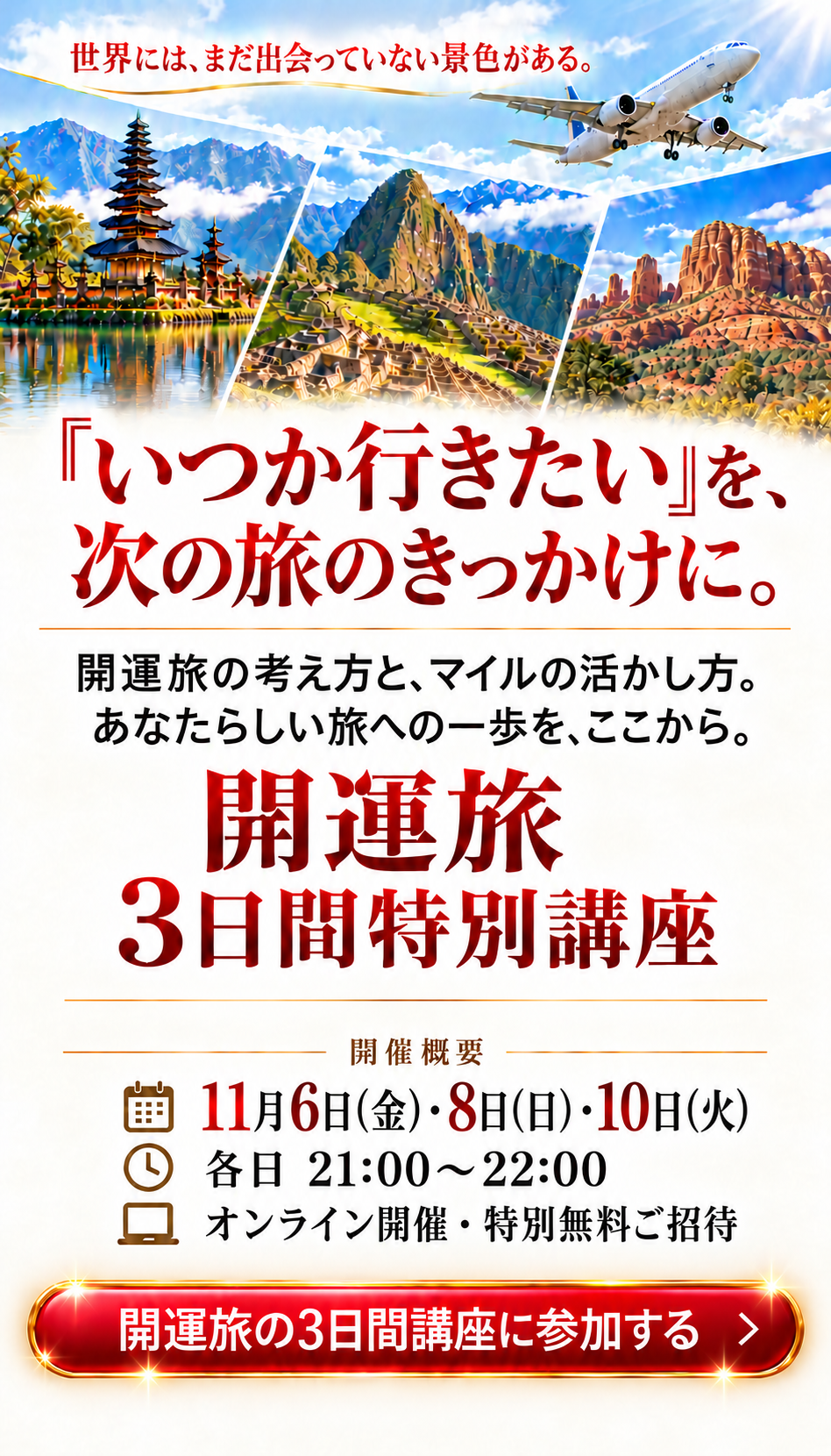 あなたらしい旅への一歩を、ここから
世界には、まだ出会っていない景色がある。

『いつか行きたい』を、
次の旅のきっかけに。

運気を上げて、自由自在の人生へ。
マイルを味方につけて、お金に縛られず叶えよう。

開運旅
3日間特別講座

開催概要
11月6日(金)・8日(日)・10日(火)
各日 21:00〜22:00
オンライン開催・特別無料ご招待


開運旅の3日間講座に参加する